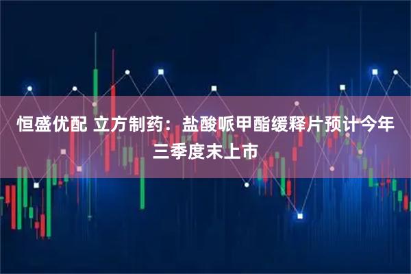 恒盛优配 立方制药：盐酸哌甲酯缓释片预计今年三季度末上市