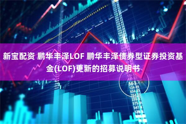 新宝配资 鹏华丰泽LOF 鹏华丰泽债券型证券投资基金(LOF)更新的招募说明书