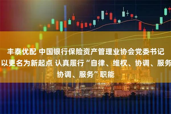 丰泰优配 中国银行保险资产管理业协会党委书记王毅：以更名为新起点 认真履行“自律、维权、协调、服务”职能